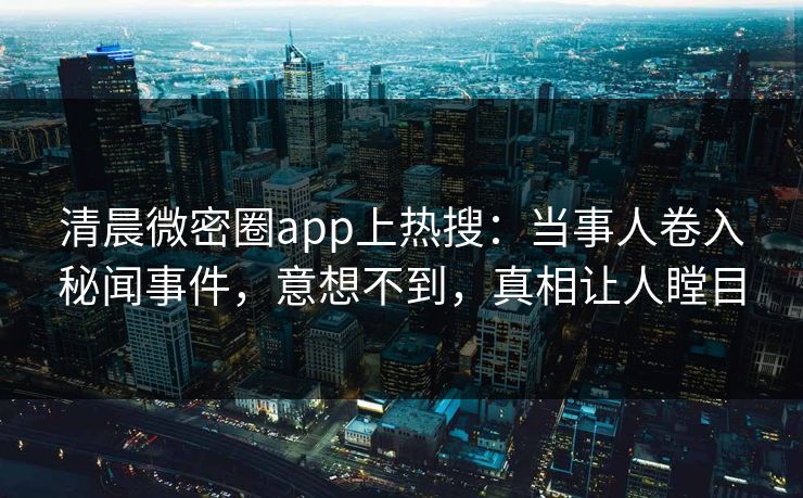 清晨微密圈app上热搜：当事人卷入秘闻事件，意想不到，真相让人瞠目