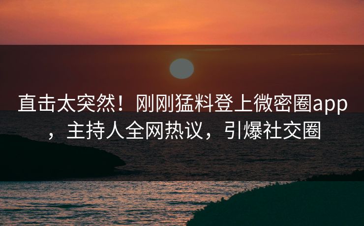 直击太突然！刚刚猛料登上微密圈app，主持人全网热议，引爆社交圈