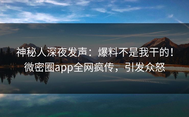 神秘人深夜发声：爆料不是我干的！微密圈app全网疯传，引发众怒