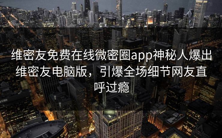 维密友免费在线微密圈app神秘人爆出维密友电脑版，引爆全场细节网友直呼过瘾