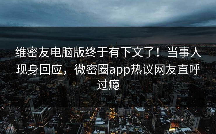 维密友电脑版终于有下文了！当事人现身回应，微密圈app热议网友直呼过瘾
