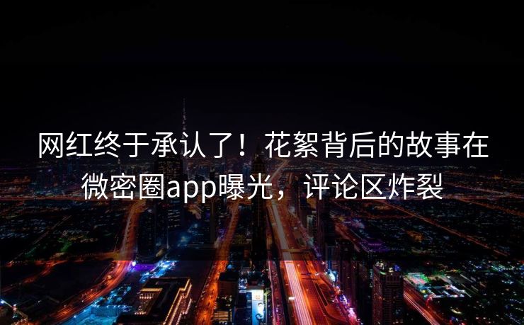 网红终于承认了！花絮背后的故事在微密圈app曝光，评论区炸裂