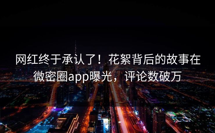 网红终于承认了！花絮背后的故事在微密圈app曝光，评论数破万