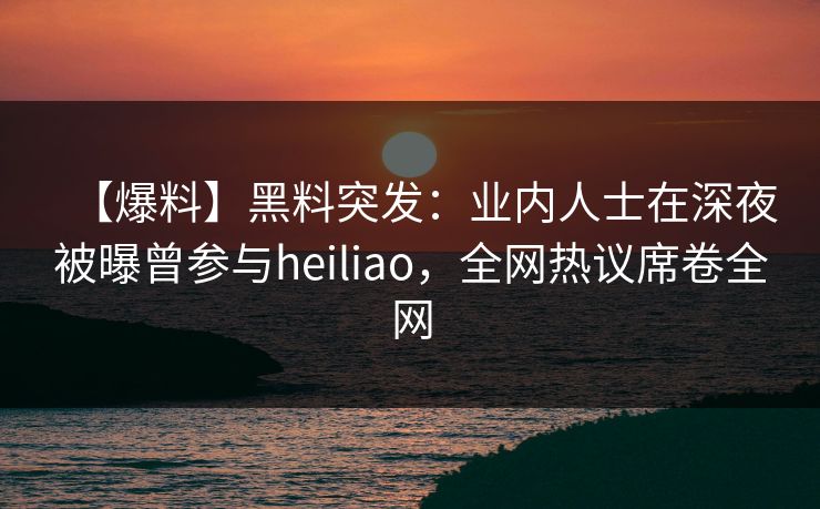 【爆料】黑料突发：业内人士在深夜被曝曾参与heiliao，全网热议席卷全网