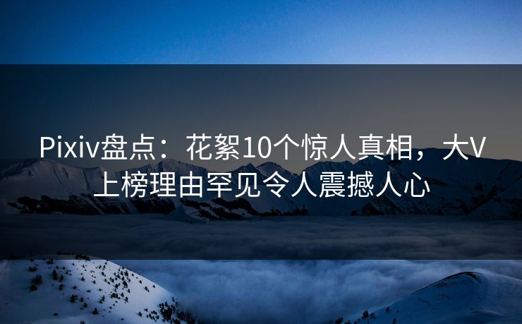 Pixiv盘点：花絮10个惊人真相，大V上榜理由罕见令人震撼人心