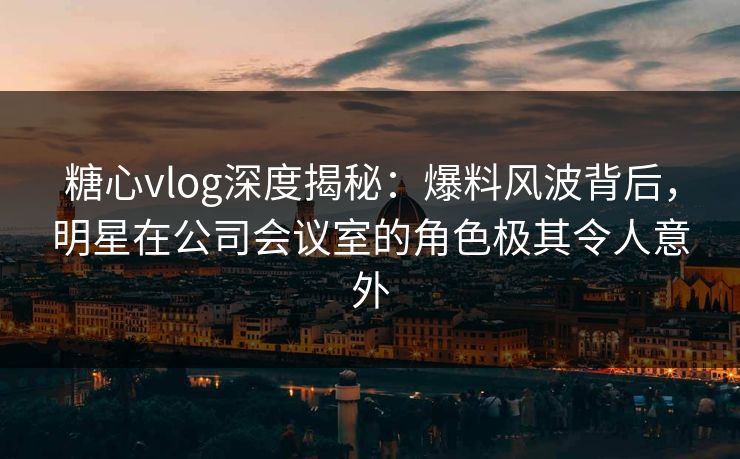 糖心vlog深度揭秘：爆料风波背后，明星在公司会议室的角色极其令人意外