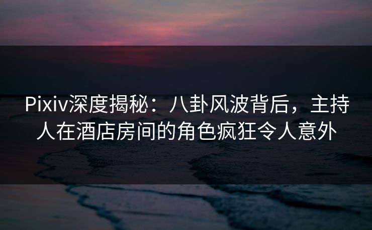 Pixiv深度揭秘：八卦风波背后，主持人在酒店房间的角色疯狂令人意外