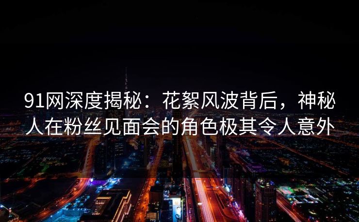 91网深度揭秘：花絮风波背后，神秘人在粉丝见面会的角色极其令人意外