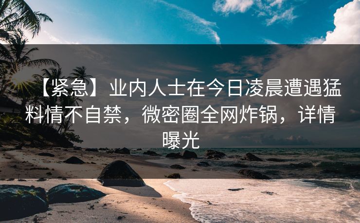 【紧急】业内人士在今日凌晨遭遇猛料情不自禁，微密圈全网炸锅，详情曝光