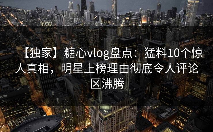 【独家】糖心vlog盘点：猛料10个惊人真相，明星上榜理由彻底令人评论区沸腾