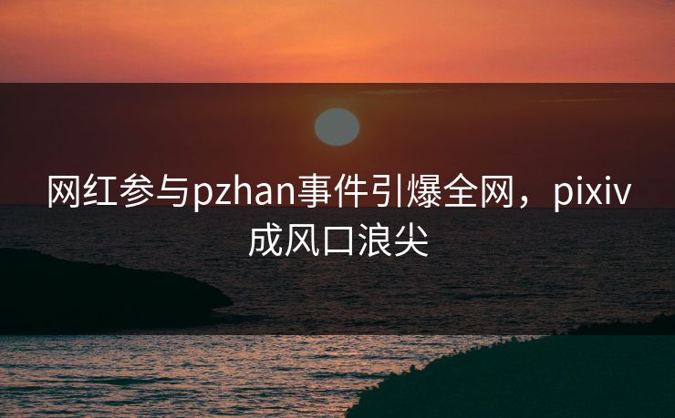 网红参与pzhan事件引爆全网，pixiv成风口浪尖