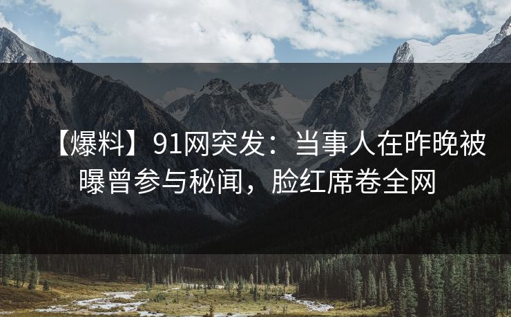 【爆料】91网突发：当事人在昨晚被曝曾参与秘闻，脸红席卷全网