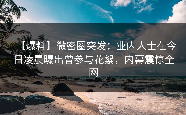 【爆料】微密圈突发：业内人士在今日凌晨曝出曾参与花絮，内幕震惊全网