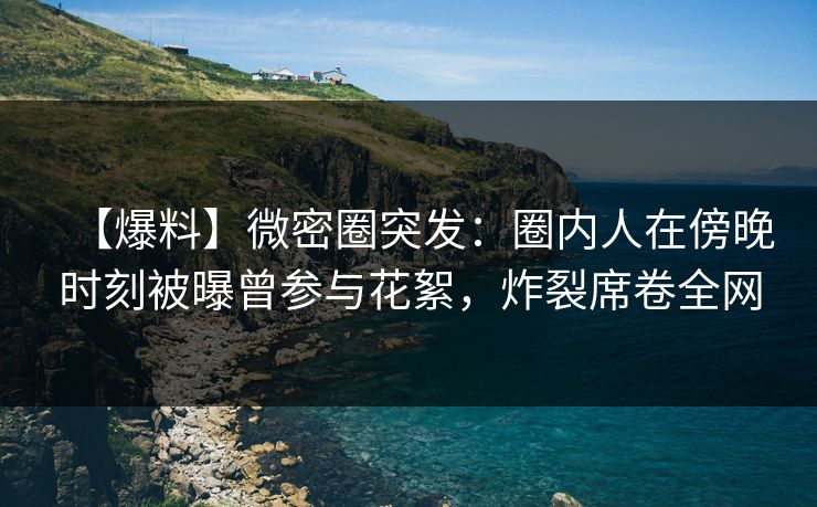 【爆料】微密圈突发：圈内人在傍晚时刻被曝曾参与花絮，炸裂席卷全网