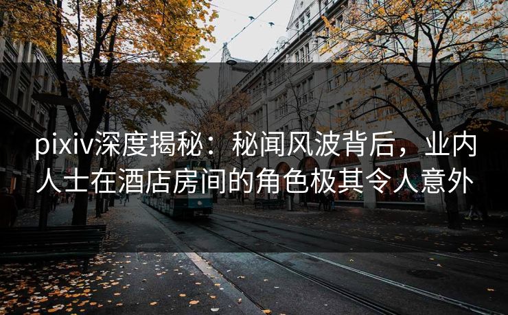 pixiv深度揭秘：秘闻风波背后，业内人士在酒店房间的角色极其令人意外