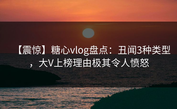 【震惊】糖心vlog盘点：丑闻3种类型，大V上榜理由极其令人愤怒