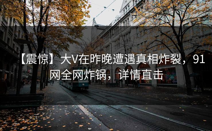 【震惊】大V在昨晚遭遇真相炸裂，91网全网炸锅，详情直击