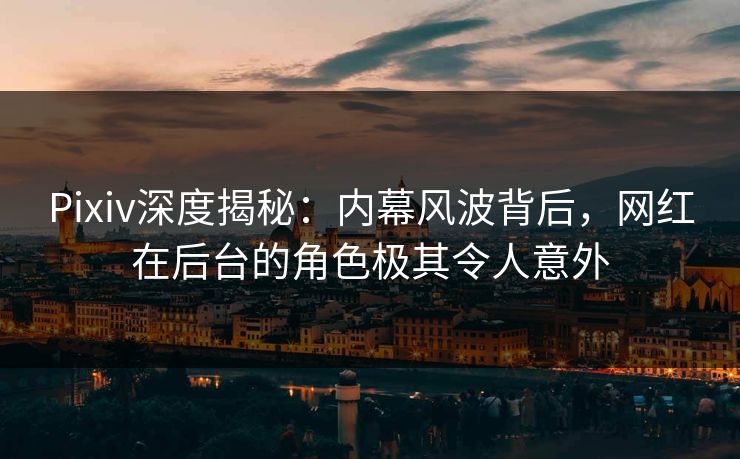 Pixiv深度揭秘：内幕风波背后，网红在后台的角色极其令人意外