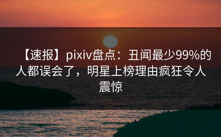 【速报】pixiv盘点：丑闻最少99%的人都误会了，明星上榜理由疯狂令人震惊