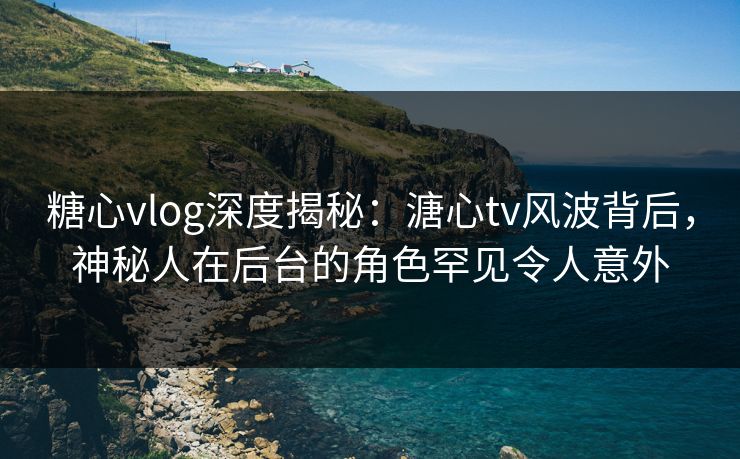 糖心vlog深度揭秘：溏心tv风波背后，神秘人在后台的角色罕见令人意外
