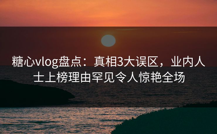 糖心vlog盘点：真相3大误区，业内人士上榜理由罕见令人惊艳全场