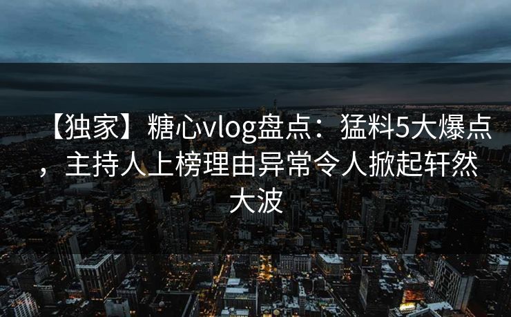 【独家】糖心vlog盘点：猛料5大爆点，主持人上榜理由异常令人掀起轩然大波
