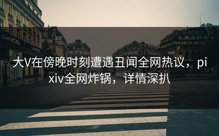 大V在傍晚时刻遭遇丑闻全网热议，pixiv全网炸锅，详情深扒