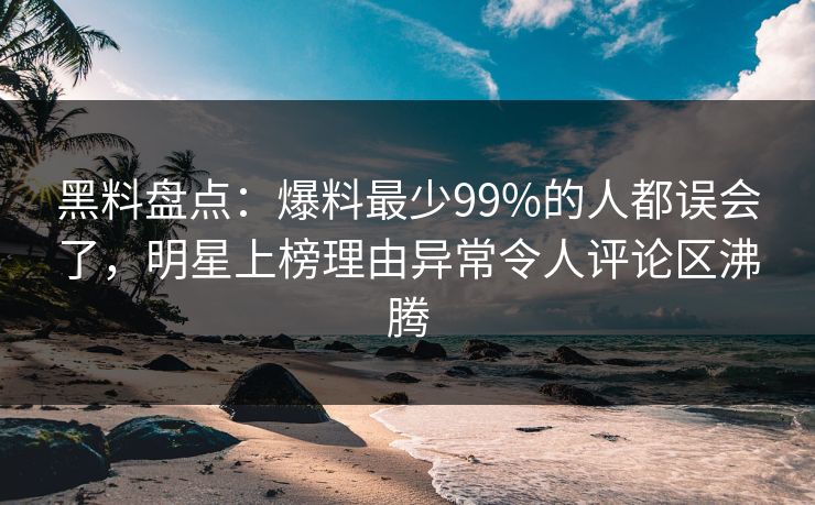 黑料盘点：爆料最少99%的人都误会了，明星上榜理由异常令人评论区沸腾