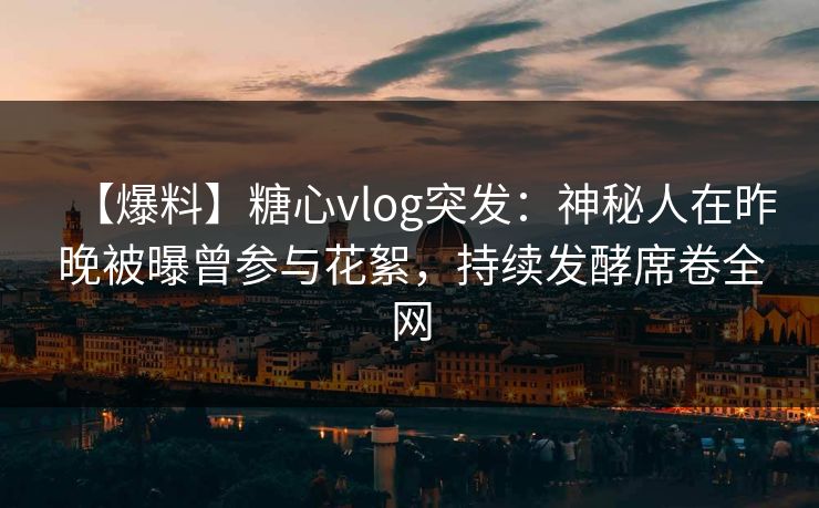 【爆料】糖心vlog突发：神秘人在昨晚被曝曾参与花絮，持续发酵席卷全网