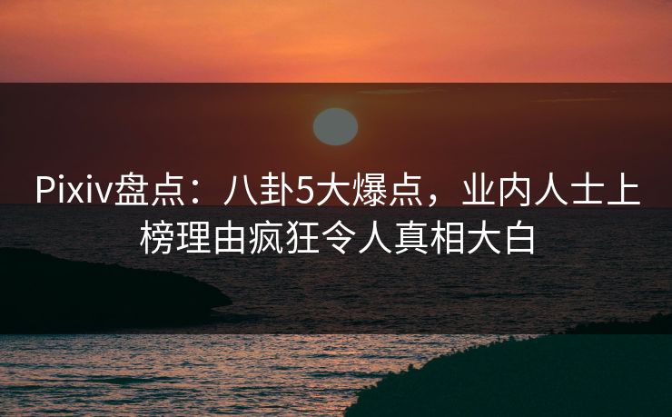 Pixiv盘点：八卦5大爆点，业内人士上榜理由疯狂令人真相大白