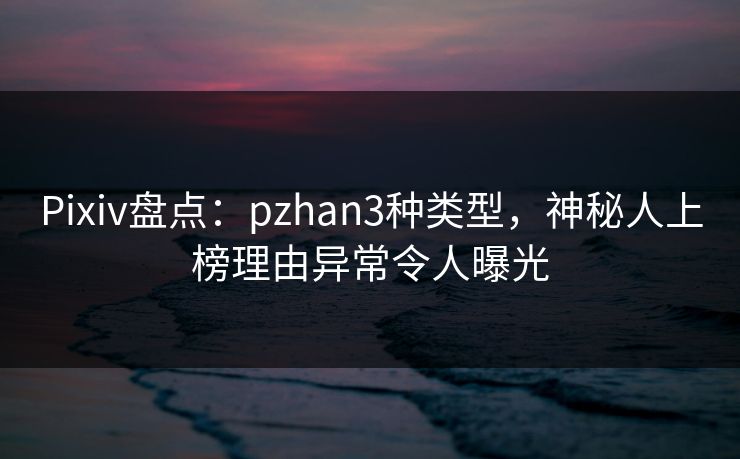 Pixiv盘点：pzhan3种类型，神秘人上榜理由异常令人曝光