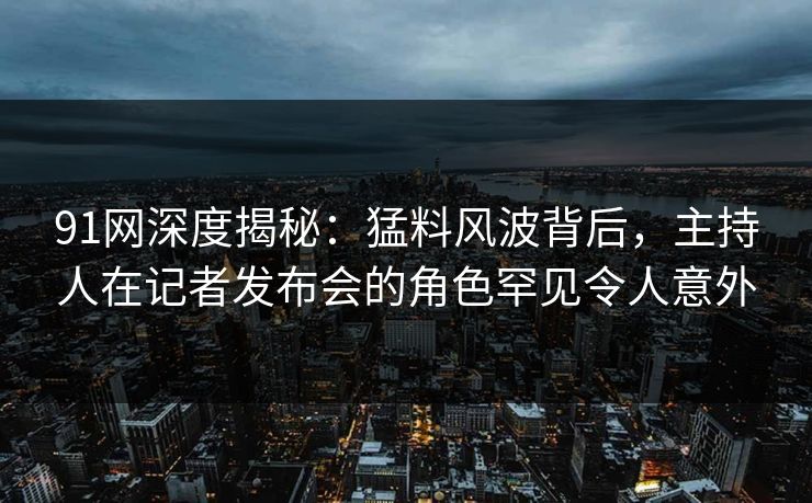 91网深度揭秘：猛料风波背后，主持人在记者发布会的角色罕见令人意外