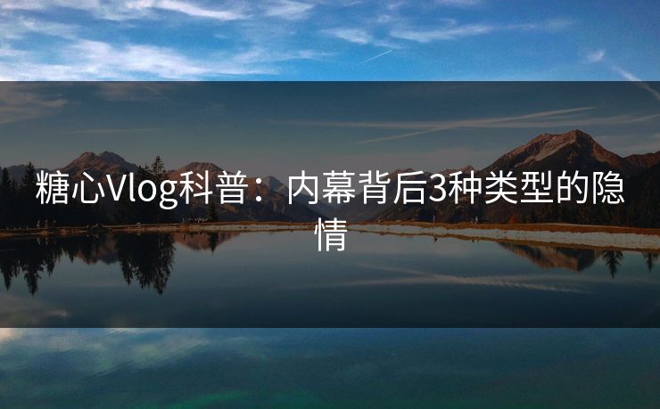 糖心Vlog科普：内幕背后3种类型的隐情