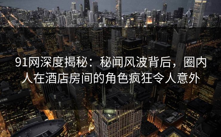 91网深度揭秘：秘闻风波背后，圈内人在酒店房间的角色疯狂令人意外