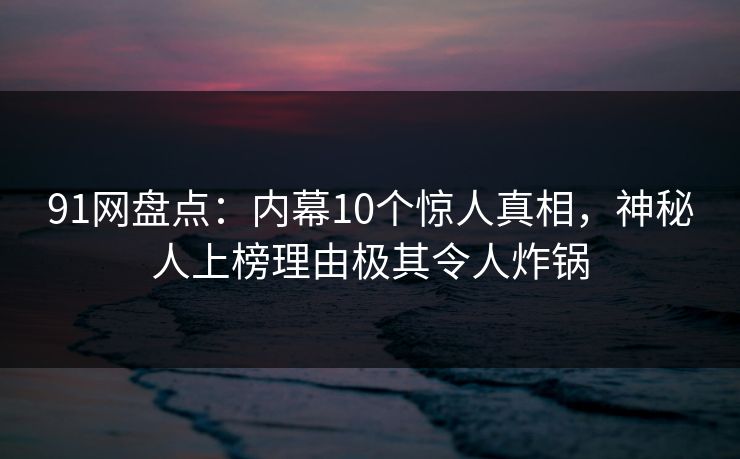 91网盘点：内幕10个惊人真相，神秘人上榜理由极其令人炸锅