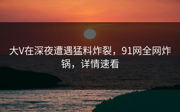大V在深夜遭遇猛料炸裂，91网全网炸锅，详情速看