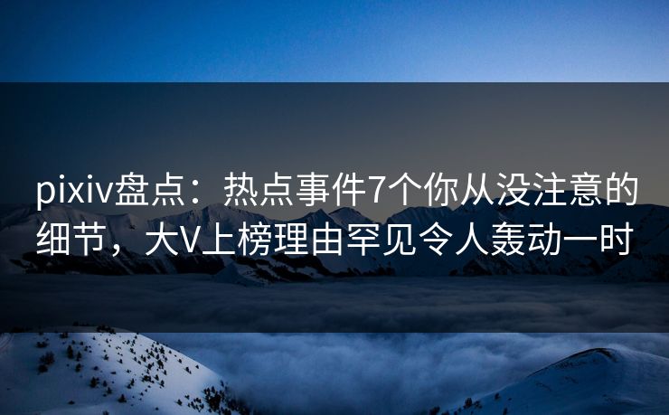 pixiv盘点：热点事件7个你从没注意的细节，大V上榜理由罕见令人轰动一时