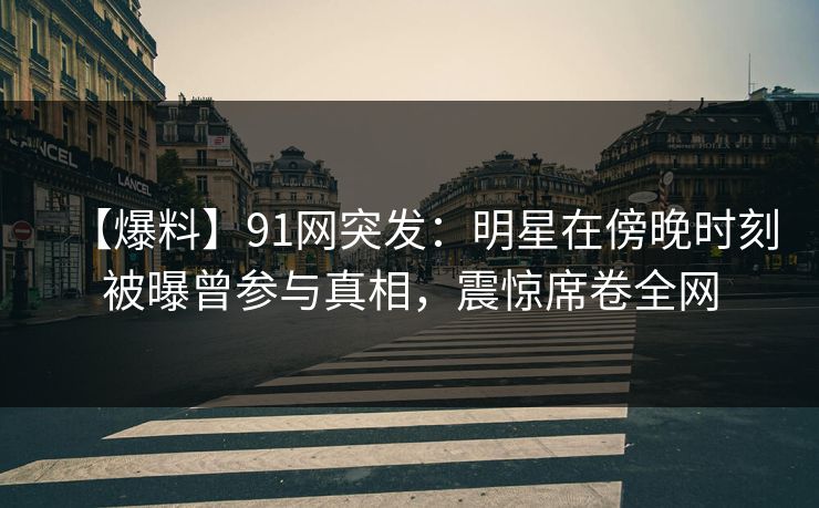 【爆料】91网突发：明星在傍晚时刻被曝曾参与真相，震惊席卷全网