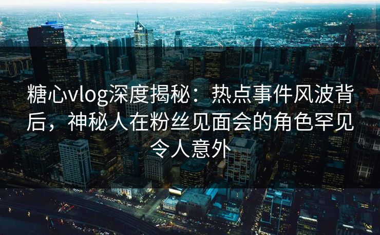糖心vlog深度揭秘：热点事件风波背后，神秘人在粉丝见面会的角色罕见令人意外