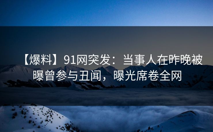 【爆料】91网突发：当事人在昨晚被曝曾参与丑闻，曝光席卷全网