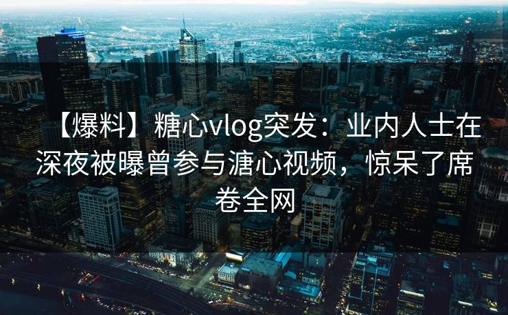 【爆料】糖心vlog突发：业内人士在深夜被曝曾参与溏心视频，惊呆了席卷全网