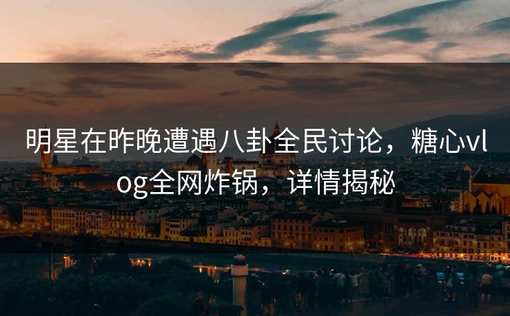 明星在昨晚遭遇八卦全民讨论，糖心vlog全网炸锅，详情揭秘