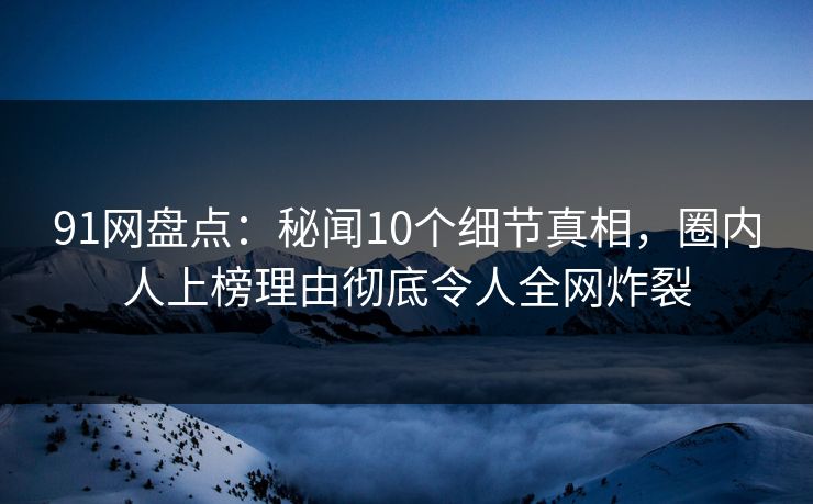 91网盘点：秘闻10个细节真相，圈内人上榜理由彻底令人全网炸裂