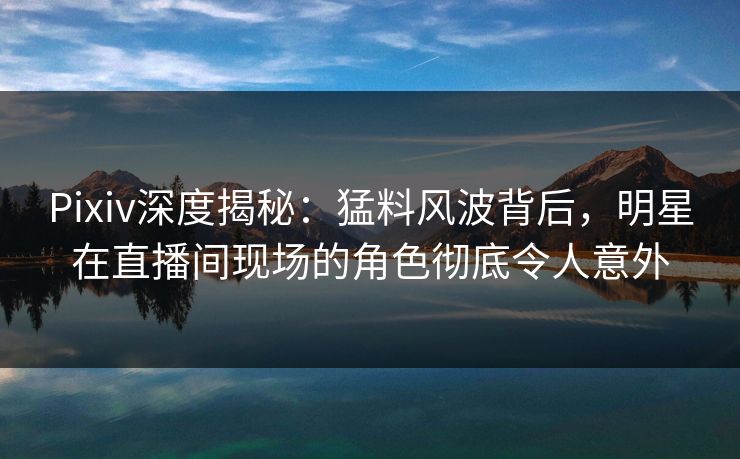 Pixiv深度揭秘：猛料风波背后，明星在直播间现场的角色彻底令人意外
