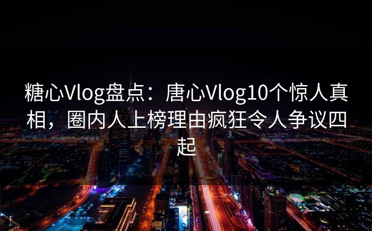 糖心Vlog盘点：唐心Vlog10个惊人真相，圈内人上榜理由疯狂令人争议四起