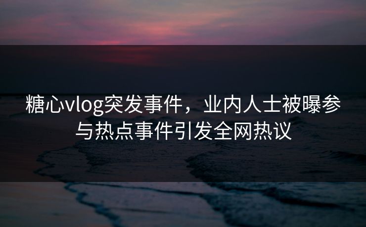 糖心vlog突发事件，业内人士被曝参与热点事件引发全网热议