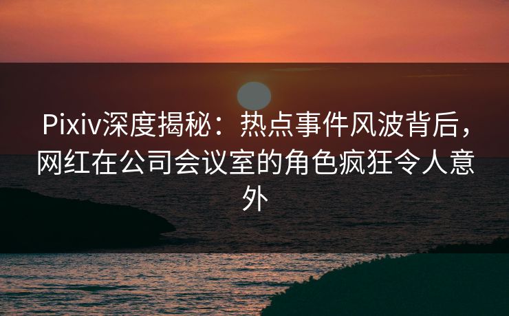 Pixiv深度揭秘：热点事件风波背后，网红在公司会议室的角色疯狂令人意外