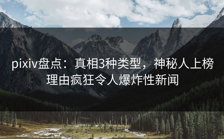 pixiv盘点：真相3种类型，神秘人上榜理由疯狂令人爆炸性新闻