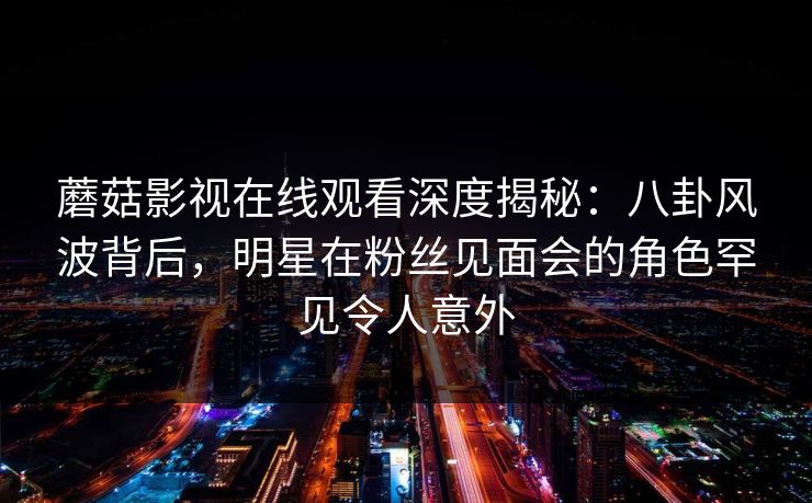 蘑菇影视在线观看深度揭秘：八卦风波背后，明星在粉丝见面会的角色罕见令人意外