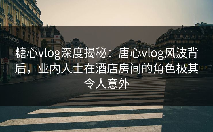 糖心vlog深度揭秘：唐心vlog风波背后，业内人士在酒店房间的角色极其令人意外